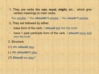 1. They are verbs like can, must, might, etc… which give
certain meanings to main verbs.
You smoke. / You shouldn’t smoke. / You mustn’t smoke.
2. They are followed by either:
– base form of the verb. I should tell him the truth.
– have + past participle form of the verb. I should have told
him the truth.
3. Structure:
(+) We should stay.
(-) We shouldn't stay.
(?) Should we stay?
 