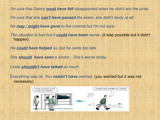 I'm sure that Danny must have felt disappointed when he didn't win the prize.
I'm sure that she can't have passed the exam, she didn't study at all.
He may / might have gone to the cinema but I'm not sure.
The situation is bad but it could have been worse. (it was possible but it didn't
happen)
He could have helped us, but he came too late.
She should have seen a doctor…She’s worse today.
Linda shouldn't have talked so much
Everything was ok. You needn’t have worried. (you worried but it was not
necessary)
 