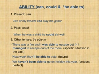 ABILITY (can, could & *be able to)
1. Present: can
Two of my friends can play the guitar.
2. Past: could
When he was a child he could ski well.
3. Other tenses: be able to
- There was a fire and I was able to escape out (= I
managed to escape out) of the room. (specific situation in
the past)
- Next week they'll be able to vote. (future)
- We haven't been able to go on holiday this year. (present
perfect)
 