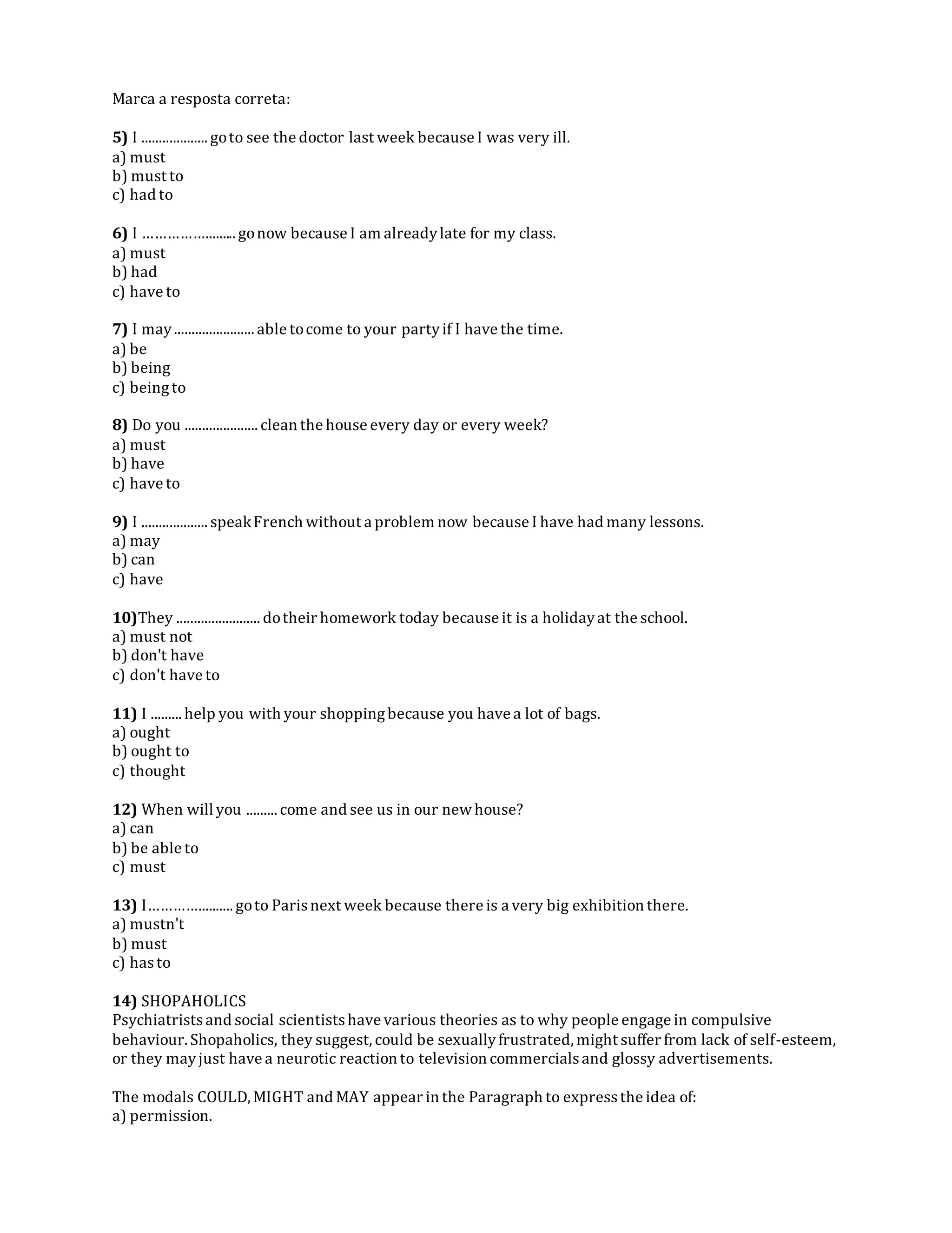 Marca a resposta correta:
5) I ................... goto see the doctor last week because I was very ill.
a) must
b) must to
c) had to
6) I ……………......... gonow because I am alreadylate for my class.
a) must
b) had
c) have to
7) I may....................... able tocome to your partyif I have the time.
a) be
b) being
c) beingto
8) Do you ..................... clean the house every day or every week?
a) must
b) have
c) have to
9) I ................... speakFrench without a problem now because I have had many lessons.
a) may
b) can
c) have
10)They ........................ dotheir homework today because it is a holidayat the school.
a) must not
b) don't have
c) don't have to
11) I ......... help you with your shoppingbecause you have a lot of bags.
a) ought
b) ought to
c) thought
12) When will you ......... come and see us in our new house?
a) can
b) be able to
c) must
13) I………….......... goto Parisnext week because there is a very big exhibition there.
a) mustn't
b) must
c) hasto
14) SHOPAHOLICS
Psychiatristsand social scientistshave various theories as to why people engage in compulsive
behaviour. Shopaholics, they suggest, could be sexuallyfrustrated, might suffer from lack of self-esteem,
or they mayjust have a neurotic reaction to television commercialsand glossy advertisements.
The modals COULD, MIGHT and MAY appear in the Paragraph to expressthe idea of:
a) permission.
 