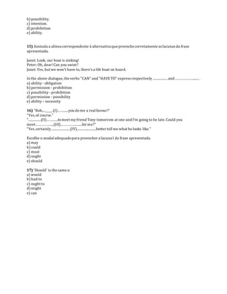 b) possibility.
c) intention.
d) prohibition.
e) ability.
15) Assinala a alínea correspondente à alternativa que preenche corretamente aslacunasda frase
apresentada.
Janet: Look, our boat is sinking!
Peter: Oh, dear!Can you swim?
Janet: Yes, but we won't have to, there'sa life boat on board.
In the above dialogue, the verbs "CAN" and "HAVETO" expressrespectively.................. and ………………....... .
a) ability - obligation
b) permission - prohibition
c) possibility - prohibition
d) permission - possibility
e) ability – necessity
16) "Bob,..._____.(I)……......you do me a real favour?'
"Yes,of course."
"...............(II)………...tomeet myfriend Tony tomorrow at one and I'm going to be late. Could you
meet……………....(III)……………….....for me?"
"Yes,certainly, ......................(IV)........................better tell me what he looks like."
Escolhe o modal adequadopara preencher a lacuna I da frase apresentada.
a) may
b) could
c) must
d) ought
e) should
17) 'Should' is the same a:
a) would
b) had to
c) ought to
d) might
e) can
 