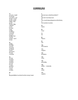 CORREÇÃO
1)
a) must– might
b) should
c) mustn’t – can
d) can – must
e) will / might
f) May / Can
g) can
h) Can / May
i) Would
j) Can
k) must
l) will
m) May
n) should
o) would
p) must
q) May/ Can
r) must
s) Can – can’t
t) Can
2)
a) May
b) might
c) must
d) Could
e) Would
f) can’t
g) mustn’t
h) may
i) should
3)
a) True
b) False
c) False
d) False
e) True
f) True
g) False
h) True
i) True
j) False
4)
I.
My grandfather must lend me the moneyI need.
II.
How can you solve the problem?
III.
The rain muststop soon.
IV.
You mustn'tplay ball games atthe library.
V.
He mustbe in London.
5)
had to
6)
must
7)
be
8)
have to
9)
can
10)
don't have to
11)
oughtto
12)
be able to
13)
must
14)
possibility.
15)
ability – necessity
16)
could
17)
oughtto
 