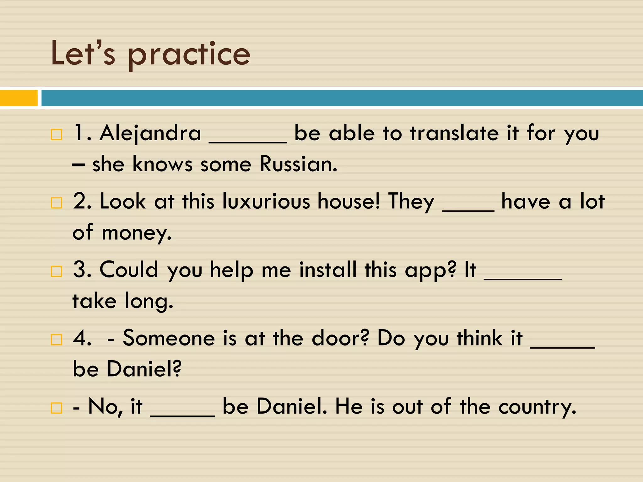Let’s practice
 1. Alejandra ______ be able to translate it for you
– she knows some Russian.
 2. Look at this luxurious house! They ____ have a lot
of money.
 3. Could you help me install this app? It ______
take long.
 4. - Someone is at the door? Do you think it _____
be Daniel?
 - No, it _____ be Daniel. He is out of the country.
 