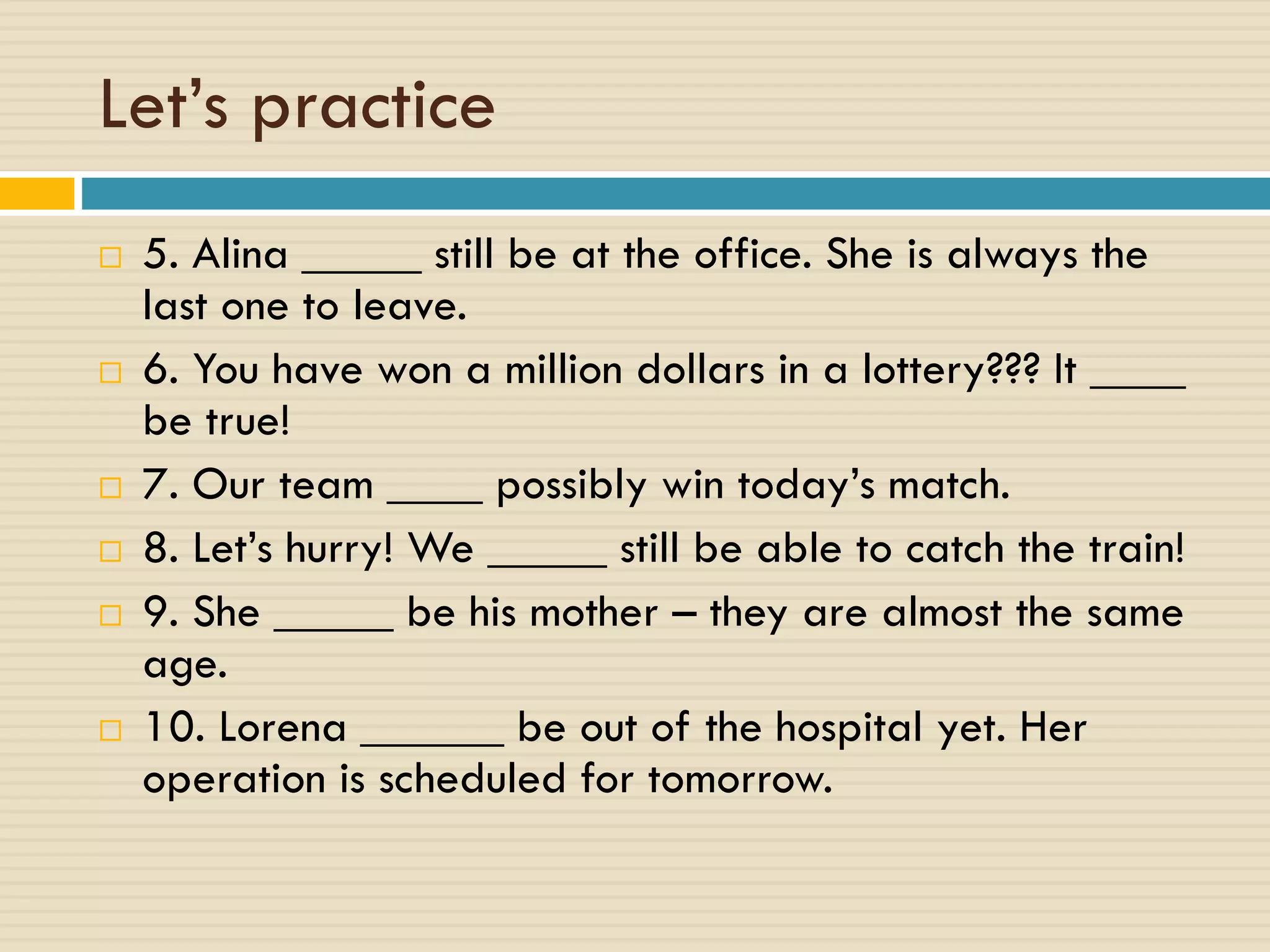 Let’s practice
 5. Alina _____ still be at the office. She is always the
last one to leave.
 6. You have won a million dollars in a lottery??? It ____
be true!
 7. Our team ____ possibly win today’s match.
 8. Let’s hurry! We _____ still be able to catch the train!
 9. She _____ be his mother – they are almost the same
age.
 10. Lorena ______ be out of the hospital yet. Her
operation is scheduled for tomorrow.
 