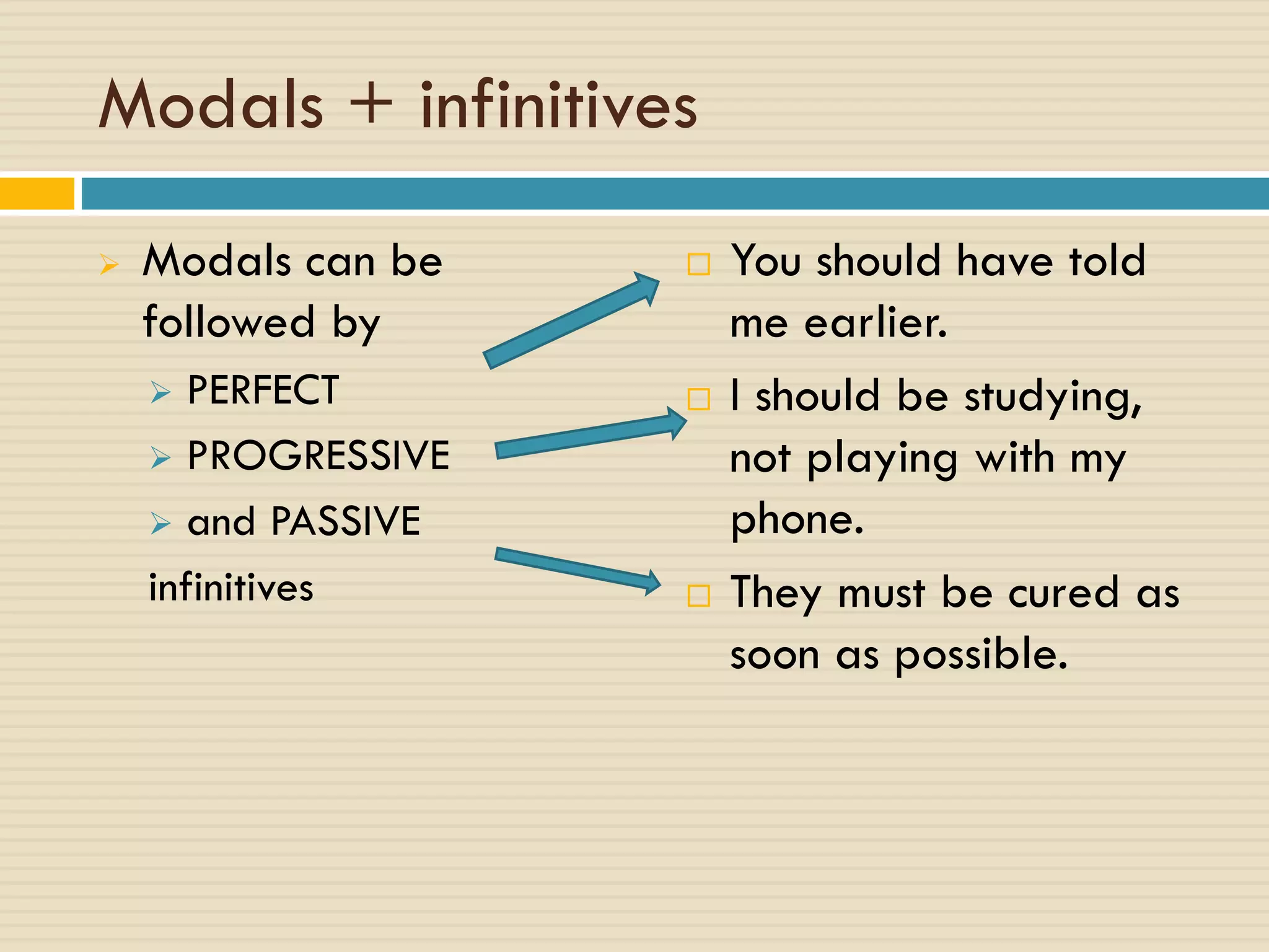 Modals + infinitives
 Modals can be
followed by
 PERFECT
 PROGRESSIVE
 and PASSIVE
infinitives
 You should have told
me earlier.
 I should be studying,
not playing with my
phone.
 They must be cured as
soon as possible.
 
