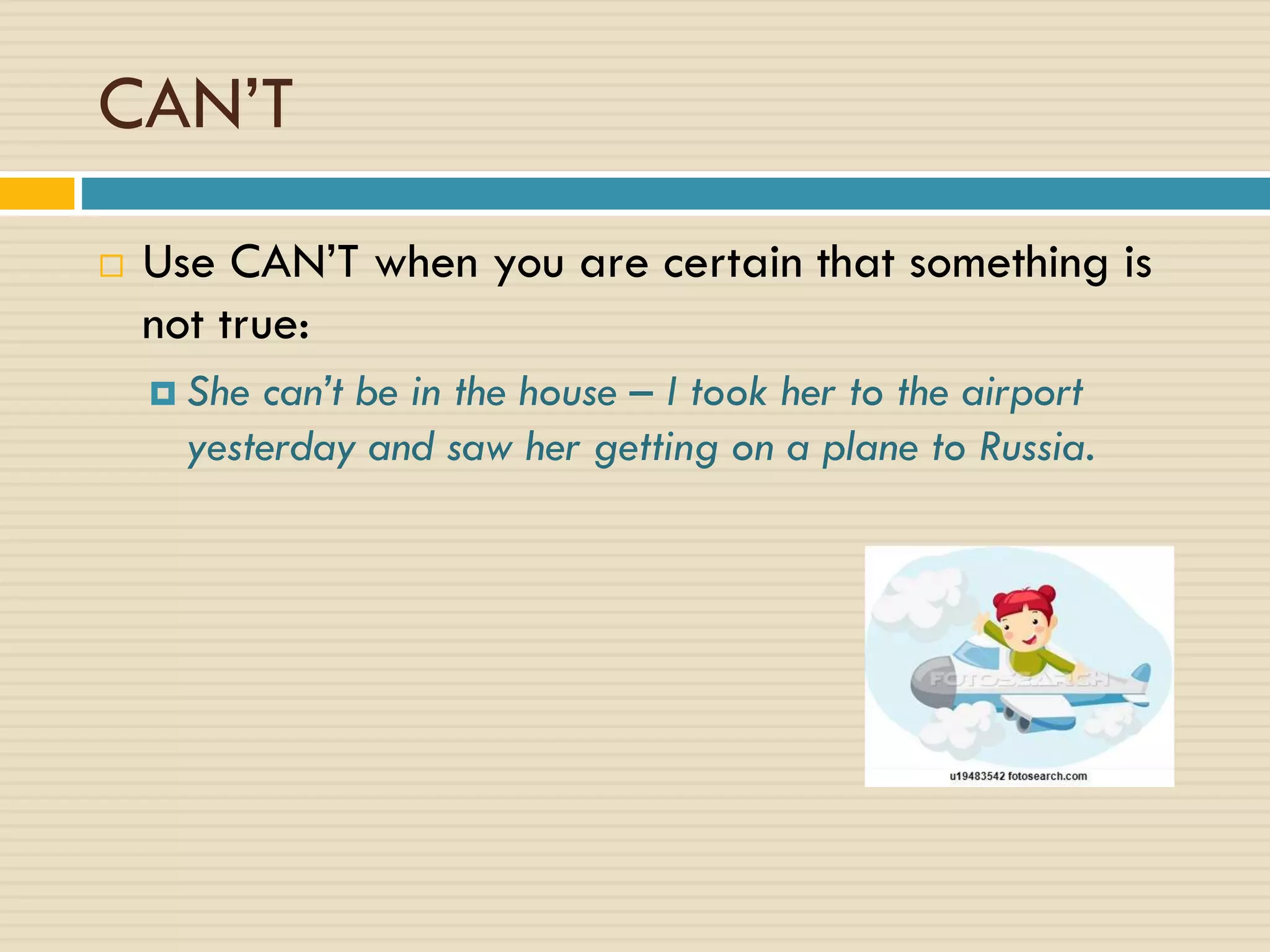 CAN’T
 Use CAN’T when you are certain that something is
not true:
 She can’t be in the house – I took her to the airport
yesterday and saw her getting on a plane to Russia.
 