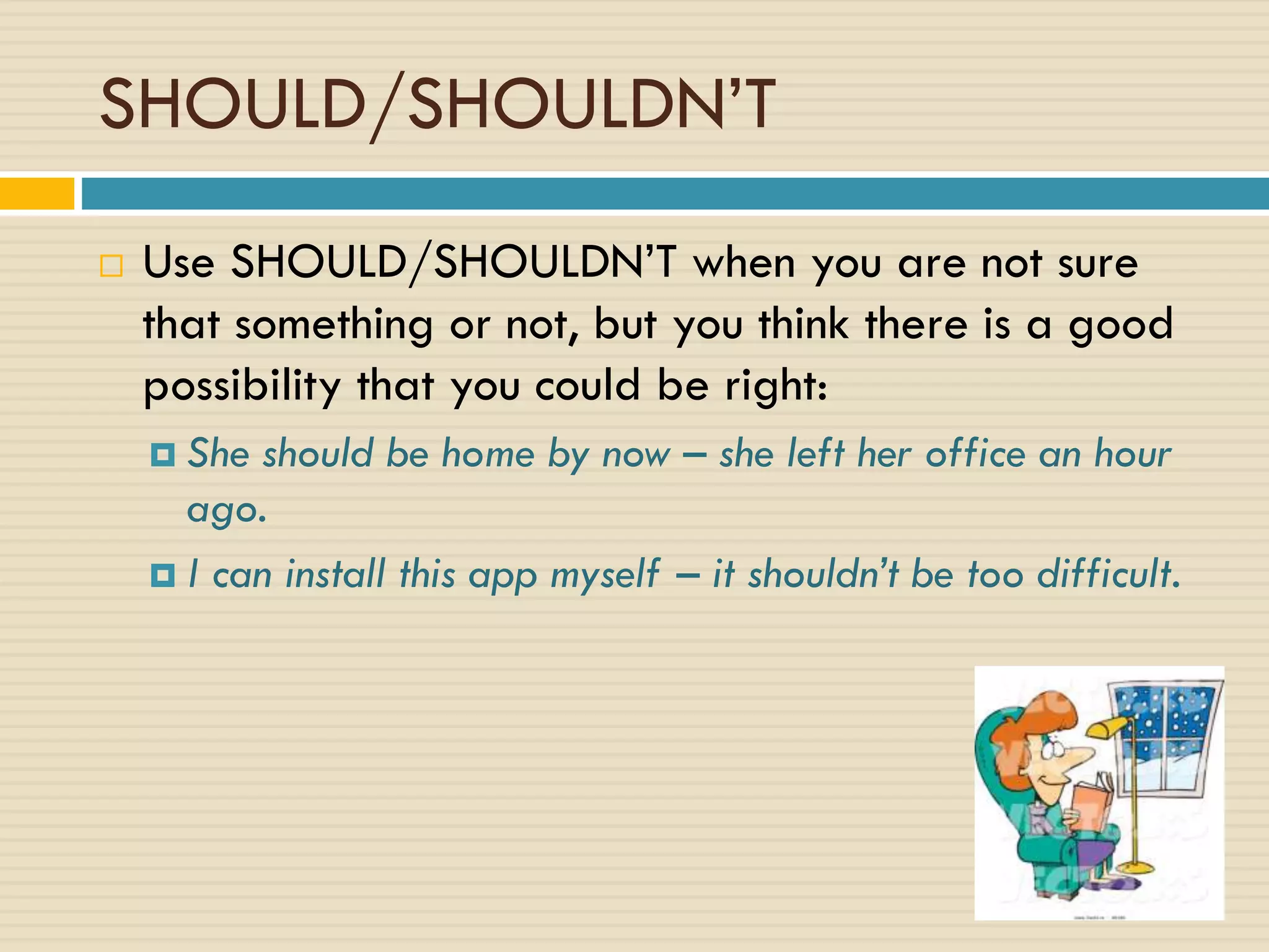 SHOULD/SHOULDN’T
 Use SHOULD/SHOULDN’T when you are not sure
that something or not, but you think there is a good
possibility that you could be right:
 She should be home by now – she left her office an hour
ago.
 I can install this app myself – it shouldn’t be too difficult.
 