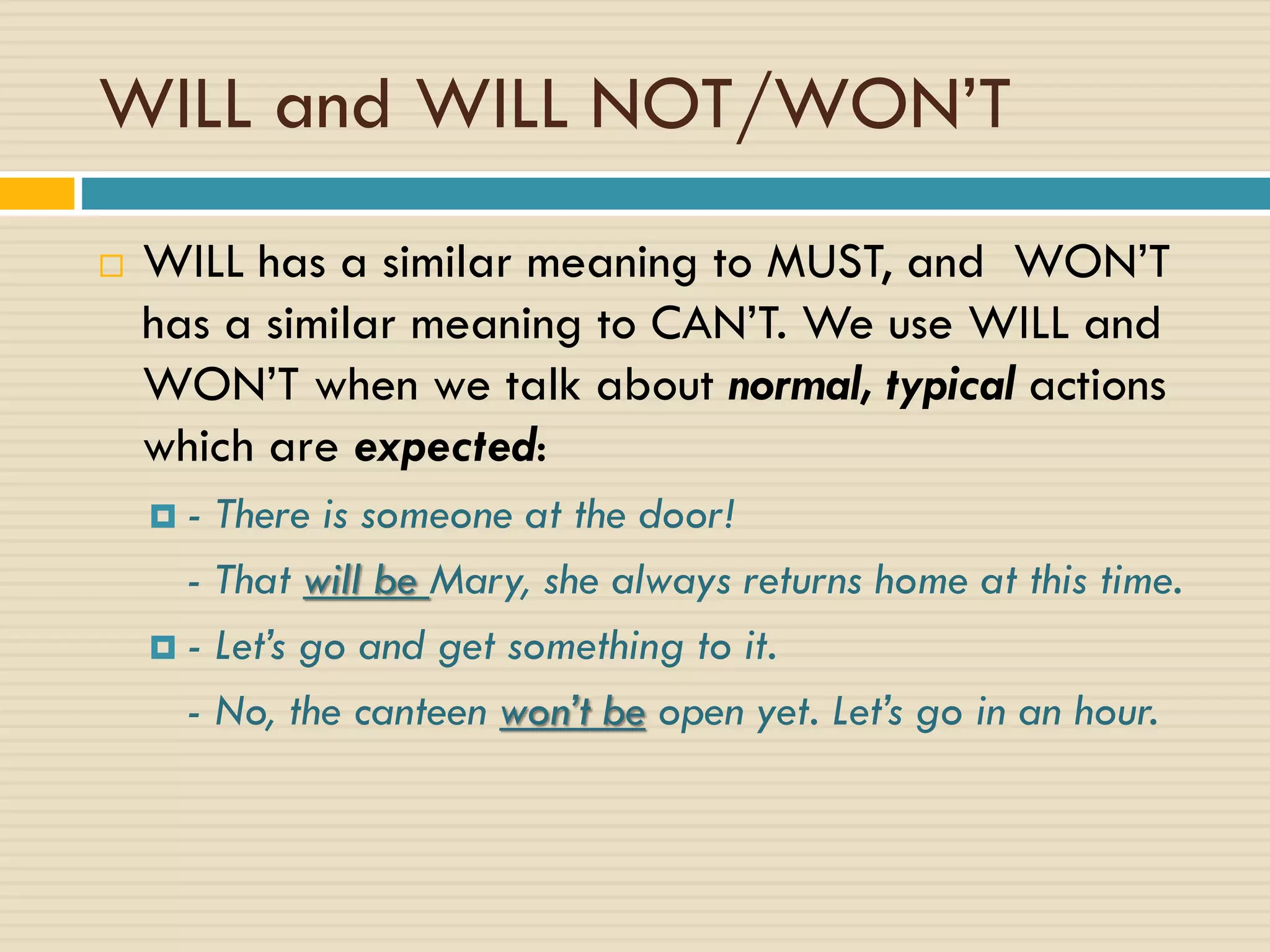 WILL and WILL NOT/WON’T
 WILL has a similar meaning to MUST, and WON’T
has a similar meaning to CAN’T. We use WILL and
WON’T when we talk about normal, typical actions
which are expected:
 - There is someone at the door!
- That will be Mary, she always returns home at this time.
 - Let’s go and get something to it.
- No, the canteen won’t be open yet. Let’s go in an hour.
 