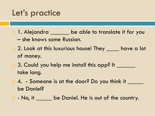 Let’s practice
 1. Alejandra ______ be able to translate it for you
– she knows some Russian.
 2. Look at this luxurious house! They ____ have a lot
of money.
 3. Could you help me install this app? It ______
take long.
 4. - Someone is at the door? Do you think it _____
be Daniel?
 - No, it _____ be Daniel. He is out of the country.
 