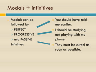 Modals + infinitives
 Modals can be
followed by
 PERFECT
 PROGRESSIVE
 and PASSIVE
infinitives
 You should have told
me earlier.
 I should be studying,
not playing with my
phone.
 They must be cured as
soon as possible.
 