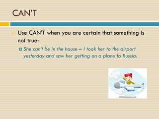 CAN’T
 Use CAN’T when you are certain that something is
not true:
 She can’t be in the house – I took her to the airport
yesterday and saw her getting on a plane to Russia.
 