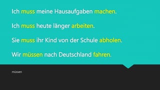 Ich muss meine Hausaufgaben machen.
Ich muss heute länger arbeiten.
Sie muss ihr Kind von der Schule abholen.
Wir müssen nach Deutschland fahren.
müssen
 