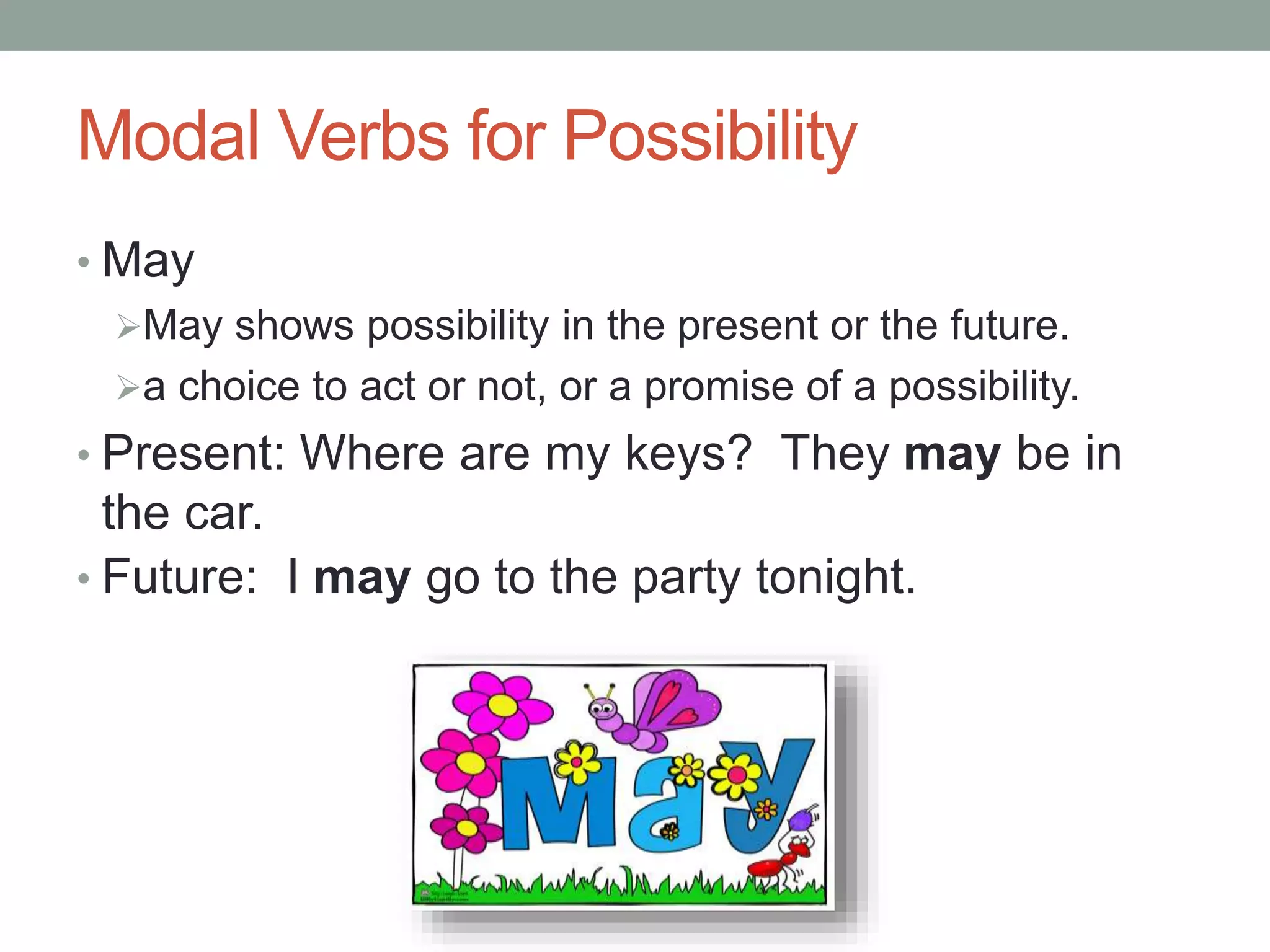 Modal Verbs for Possibility 
• May 
May shows possibility in the present or the future. 
a choice to act or not, or a promise of a possibility. 
• Present: Where are my keys? They may be in 
the car. 
• Future: I may go to the party tonight. 
 