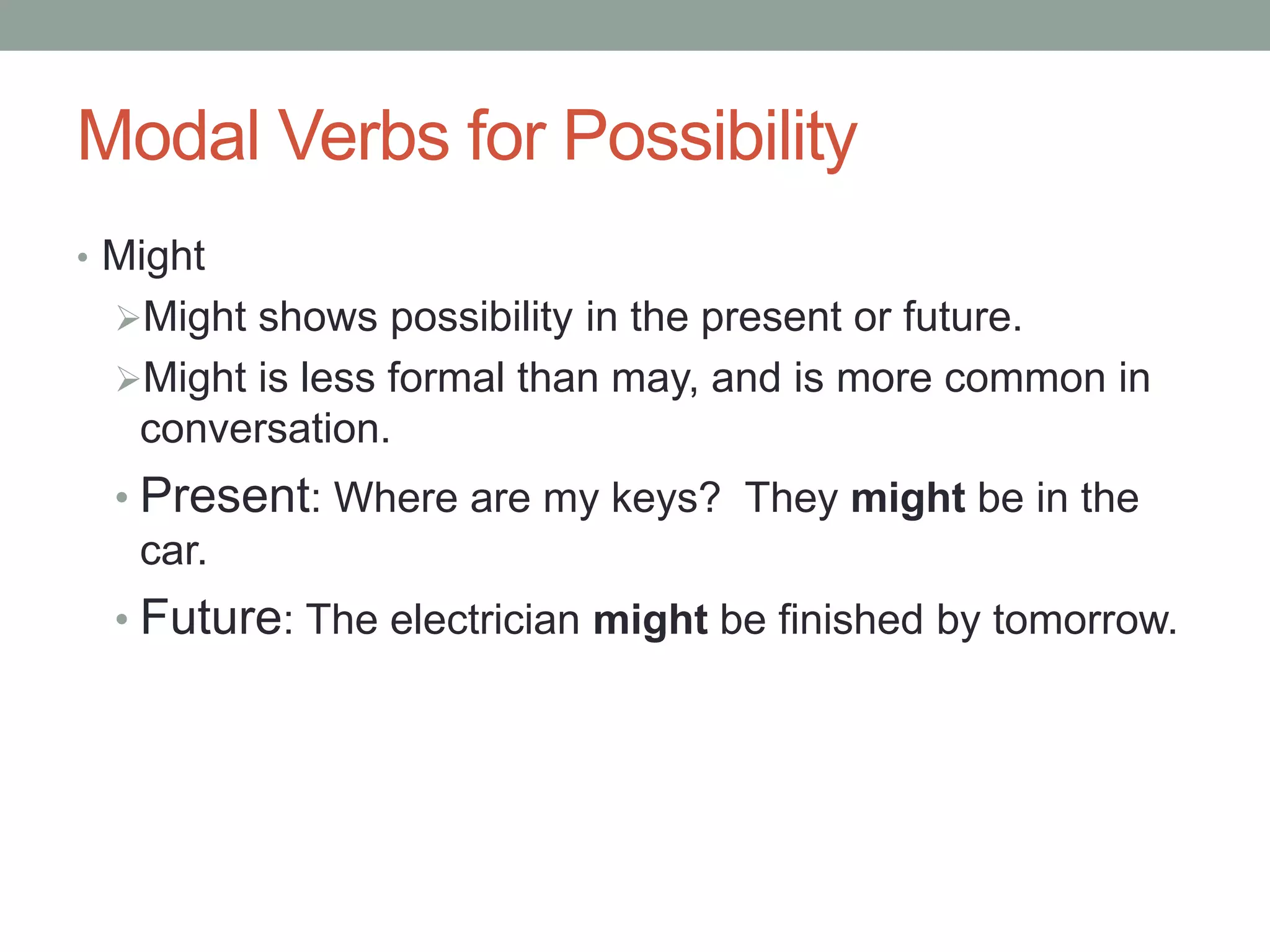 Modal Verbs for Possibility 
• Might 
Might shows possibility in the present or future. 
Might is less formal than may, and is more common in 
conversation. 
• Present: Where are my keys? They might be in the 
car. 
• Future: The electrician might be finished by tomorrow. 
 