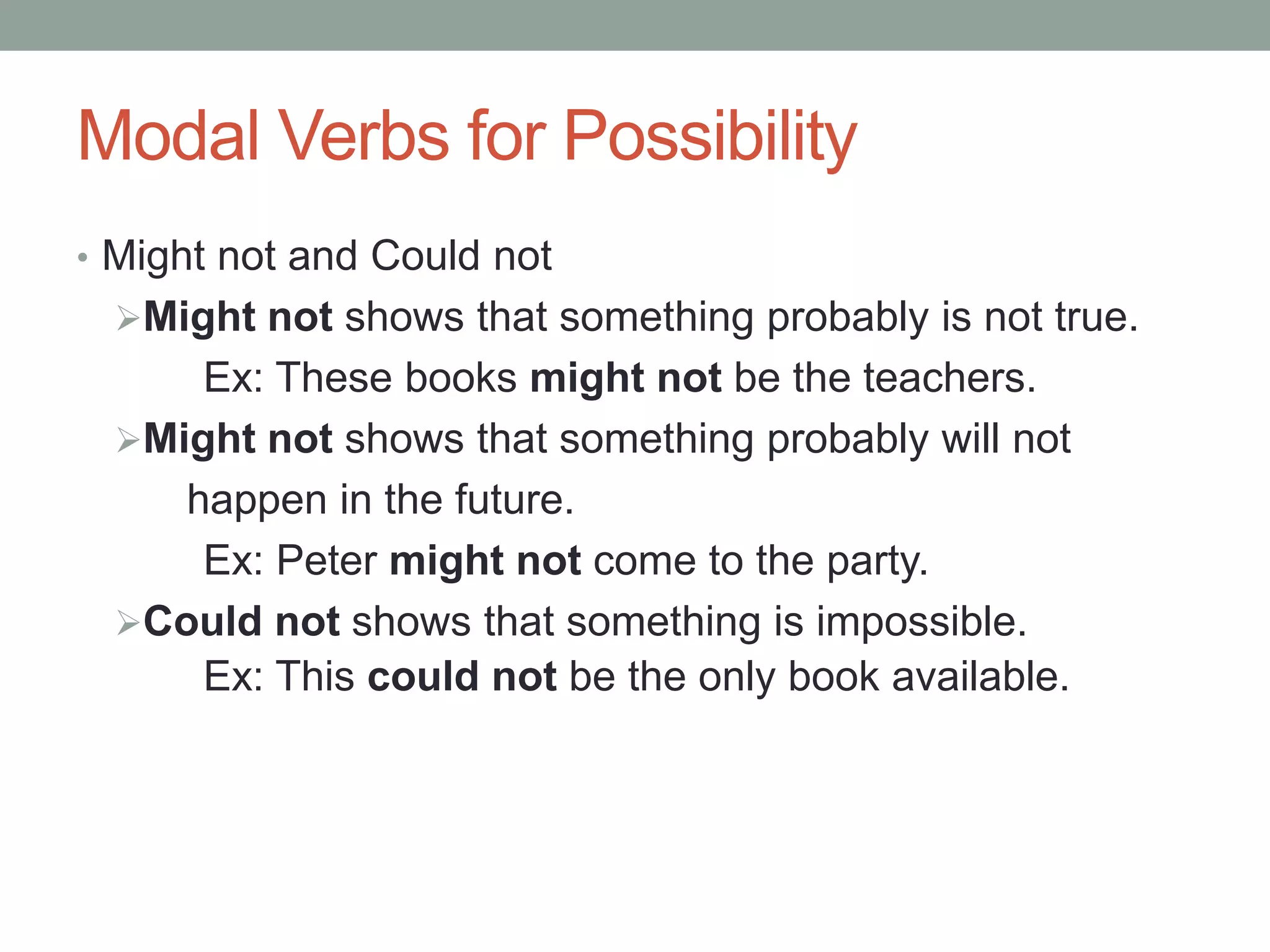 Modal Verbs for Possibility 
• Might not and Could not 
Might not shows that something probably is not true. 
Ex: These books might not be the teachers. 
Might not shows that something probably will not 
happen in the future. 
Ex: Peter might not come to the party. 
Could not shows that something is impossible. 
Ex: This could not be the only book available. 
 