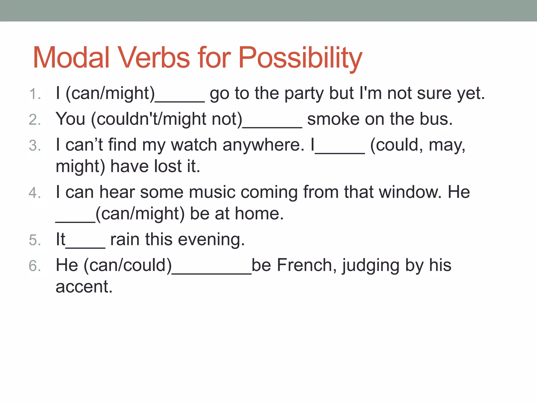 Modal Verbs for Possibility 
1. I (can/might)_____ go to the party but I'm not sure yet. 
2. You (couldn't/might not)______ smoke on the bus. 
3. I can’t find my watch anywhere. I_____ (could, may, 
might) have lost it. 
4. I can hear some music coming from that window. He 
____(can/might) be at home. 
5. It____ rain this evening. 
6. He (can/could)________be French, judging by his 
accent. 
 