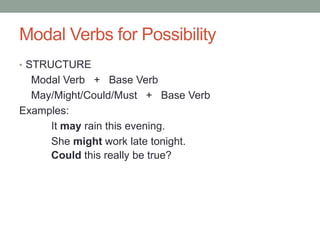 Modal Verbs for Possibility 
• STRUCTURE 
Modal Verb + Base Verb 
May/Might/Could/Must + Base Verb 
Examples: 
It may rain this evening. 
She might work late tonight. 
Could this really be true? 
 