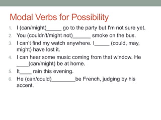 Modal Verbs for Possibility 
1. I (can/might)_____ go to the party but I'm not sure yet. 
2. You (couldn't/might not)______ smoke on the bus. 
3. I can’t find my watch anywhere. I_____ (could, may, 
might) have lost it. 
4. I can hear some music coming from that window. He 
____(can/might) be at home. 
5. It____ rain this evening. 
6. He (can/could)________be French, judging by his 
accent. 
 