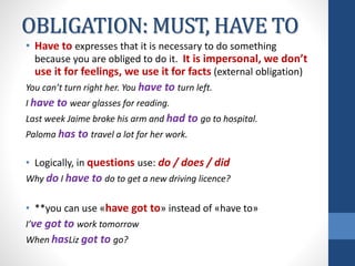 OBLIGATION: MUST, HAVE TO
• Have to expresses that it is necessary to do something
because you are obliged to do it. It is impersonal, we don’t
use it for feelings, we use it for facts (external obligation)
You can’t turn right her. You have to turn left.
I have to wear glasses for reading.
Last week Jaime broke his arm and had to go to hospital.
Paloma has to travel a lot for her work.
• Logically, in questions use: do / does / did
Why do I have to do to get a new driving licence?
• **you can use «have got to» instead of «have to»
I’ve got to work tomorrow
When hasLiz got to go?
 