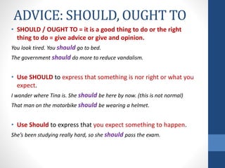 ADVICE: SHOULD, OUGHT TO
• SHOULD / OUGHT TO = it is a good thing to do or the right
thing to do = give advice or give and opinion.
You look tired. You should go to bed.
The government should do more to reduce vandalism.
• Use SHOULD to express that something is nor right or what you
expect.
I wonder where Tina is. She should be here by now. (this is not normal)
That man on the motorbike should be wearing a helmet.
• Use Should to express that you expect something to happen.
She’s been studying really hard, so she should pass the exam.
 