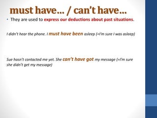 must have… / can’t have…
• They are used to express our deductions about past situations.
I didn’t hear the phone. I must have been asleep (=I’m sure I was asleep)
Sue hasn’t contacted me yet. She can’t have got my message (=I’m sure
she didn’t get my message)
 