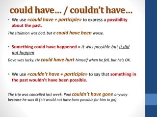 could have… / couldn’t have…
• We use «could have + participle» to express a possibility
about the past.
The situation was bad, but it could have been worse.
• Something could have happened = it was possible but it did
not happen
Dave was lucky. He could have hurt himself when he fell, but he’s OK.
• We use «couldn’t have + participle» to say that something in
the past wouldn’t have been possible.
The trip was cancelled last week. Paul couldn’t have gone anyway
because he was ill (=it would not have been possible for him to go)
 