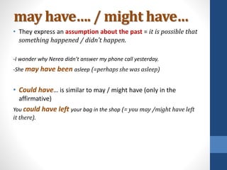 may have…. / might have…
• They express an assumption about the past = it is possible that
something happened / didn’t happen.
-I wonder why Nerea didn’t answer my phone call yesterday.
-She may have been asleep (=perhaps she was asleep)
• Could have… is similar to may / might have (only in the
affirmative)
You could have left your bag in the shop (= you may /might have left
it there).
 