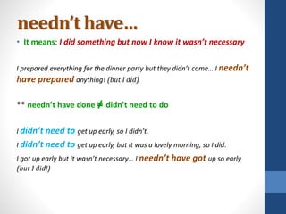 needn’t have…
• It means: I did something but now I know it wasn’t necessary
I prepared everything for the dinner party but they didn’t come… I needn’t
have prepared anything! (but I did)
** needn’t have done ≠ didn’t need to do
I didn’t need to get up early, so I didn’t.
I didn’t need to get up early, but it was a lovely morning, so I did.
I got up early but it wasn’t necessary… I needn’t have got up so early
(but I did!)
 
