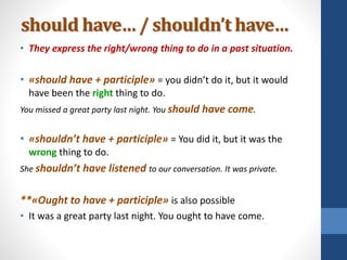 should have… / shouldn’t have…
• They express the right/wrong thing to do in a past situation.
• «should have + participle» = you didn’t do it, but it would
have been the right thing to do.
You missed a great party last night. You should have come.
• «shouldn’t have + participle» = You did it, but it was the
wrong thing to do.
She shouldn’t have listened to our conversation. It was private.
**«Ought to have + participle» is also possible
• It was a great party last night. You ought to have come.
 