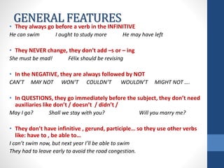 GENERAL FEATURES
• They always go before a verb in the INFINITIVE
He can swim I ought to study more He may have left
• They NEVER change, they don’t add –s or – ing
She must be mad! Félix should be revising
• In the NEGATIVE, they are always followed by NOT
CAN’T MAY NOT WON’T COULDN’T WOULDN’T MIGHT NOT ….
• In QUESTIONS, they go immediately before the subject, they don’t need
auxiliaries like don’t / doesn’t / didn’t /
May I go? Shall we stay with you? Will you marry me?
• They don’t have infinitive , gerund, participle… so they use other verbs
like: have to , be able to…
I can’t swim now, but next year I’ll be able to swim
They had to leave early to avoid the road congestion.
 