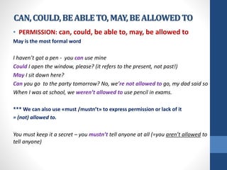 CAN,COULD,BEABLETO, MAY,BEALLOWEDTO
• PERMISSION: can, could, be able to, may, be allowed to
May is the most formal word
I haven’t got a pen - you can use mine
Could I open the window, please? (it refers to the present, not past!)
May I sit down here?
Can you go to the party tomorrow? No, we’re not allowed to go, my dad said so
When I was at school, we weren’t allowed to use pencil in exams.
*** We can also use «must /mustn’t» to express permission or lack of it
= (not) allowed to.
You must keep it a secret – you mustn’t tell anyone at all (=you aren’t allowed to
tell anyone)
 
