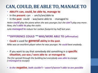CAN, COULD, BE ABLE TO, MANAGE TO
• ABILITY: can, could, be able to, manage to
• In the present: can - am/is/are/able to
• In the past: could - was/were able to - managed to
Helen could play the piano when she was younger, but she can’t play any more.
Now, she’s able to play the violin.
Julia managed to reduce her carbon footprint by half last year.
**DIFFERENCE COULD WAS/WERE ABLE TO (affirmative)
• Could is used for general ability in the past.
Mike was an excellent player when he was younger. He could beat anybody.
• If you want to say that somebody did something in a specific
situation, use was / were able to or managed to
The fire spread through the building but everybody was able to escape
(=managed to escape)
• In the negative, both couldn’t – wasn’t/weren’t able to are possible
 