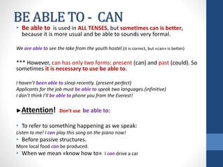 BE ABLE TO - CAN
• Be able to is used in ALL TENSES, but sometimes can is better,
because it is more usual and be able to sounds very formal.
We are able to see the lake from the youth hostel.(it is correct, but «can» is better)
*** However, can has only two forms: present (can) and past (could). So
sometimes it is necessary to use be able to.
I haven’t been able to sleep recently. (present perfect)
Applicants for the job must be able to speak two languages.(infinitive)
I don’t think I’ll be able to phone you from the Everest!
►Attention! Don’t use be able to:
• To refer to something happening as we speak:
Listen to me! I can play this song on the piano now!
• Before passive structures.
More local food can be produced.
• When we mean «know how to» I can drive a car
 