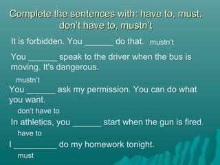 Complete the sentences with: have to, must,Complete the sentences with: have to, must,
don’t have to, mustn’tdon’t have to, mustn’t
It is forbidden. You ______ do that.
You ______ ask my permission. You can do what
you want.
You ______ speak to the driver when the bus is
moving. It's dangerous.
mustn’t
mustn’t
don’t have to
In athletics, you ______ start when the gun is fired.
have to
I _________ do my homework tonight.
must
 