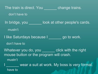 The train is direct. You ______ change trains.
I like Saturdays because I ______ go to work.
In bridge, you ______ look at other people's cards.
Whatever you do, you ______ click with the right
mouse button or the program will crash.
don’t have to
mustn’t
don’t have to
mustn’t
I ______ wear a suit at work. My boss is very formal.
have to
 