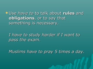  UseUse have tohave to to talk aboutto talk about rulesrules andand
obligationsobligations, or to say that, or to say that
something is necessary.something is necessary.
I have to study harder if I want toI have to study harder if I want to
pass the exam.pass the exam.
Muslims have to pray 5 times a day.Muslims have to pray 5 times a day.
 