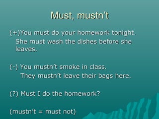 Must, mustn’tMust, mustn’t
(+)You must do your homework tonight.(+)You must do your homework tonight.
She must wash the dishes before sheShe must wash the dishes before she
leaves.leaves.
(-) You mustn’t smoke in class.(-) You mustn’t smoke in class.
They mustn’t leave their bags here.They mustn’t leave their bags here.
(?) Must I do the homework?(?) Must I do the homework?
(mustn’t = must not)(mustn’t = must not)
 