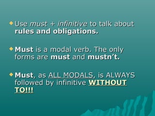  UseUse must + infinitivemust + infinitive to talk aboutto talk about
rules and obligations.rules and obligations.
 MustMust is a modal verb. The onlyis a modal verb. The only
forms areforms are mustmust andand mustn’t.mustn’t.
 MustMust, as, as ALL MODALSALL MODALS, is ALWAYS, is ALWAYS
followed by infinitivefollowed by infinitive WITHOUTWITHOUT
TO!!!TO!!!
 