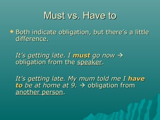 Must vs. Have toMust vs. Have to
 Both indicate obligation, but there’s a littleBoth indicate obligation, but there’s a little
difference.difference.
It’s getting late. IIt’s getting late. I mustmust go nowgo now 
obligation from theobligation from the speakerspeaker..
It’s getting late. My mum told me IIt’s getting late. My mum told me I havehave
toto be at home at 9.be at home at 9.  obligation fromobligation from
another personanother person..
 