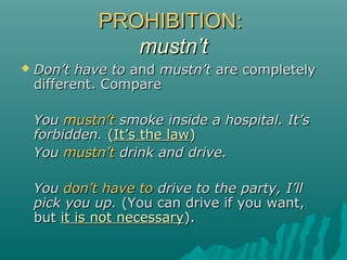PROHIBITION:PROHIBITION:
mustn’tmustn’t
 Don’t have toDon’t have to andand mustn’tmustn’t are completelyare completely
different. Comparedifferent. Compare
YouYou mustn’tmustn’t smoke inside a hospital. It’ssmoke inside a hospital. It’s
forbidden.forbidden. ((It’s the lawIt’s the law))
YouYou mustn’tmustn’t drink and drive.drink and drive.
YouYou don’t have todon’t have to drive to the party, I’lldrive to the party, I’ll
pick you up.pick you up. (You can drive if you want,(You can drive if you want,
butbut it is not necessaryit is not necessary).).
 