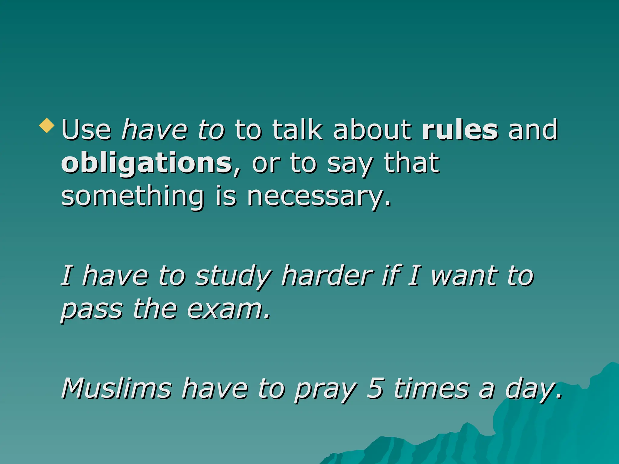  Use
Use have to
have to to talk about
to talk about rules
rules and
and
obligations
obligations, or to say that
, or to say that
something is necessary.
something is necessary.
I have to study harder if I want to
I have to study harder if I want to
pass the exam.
pass the exam.
Muslims have to pray 5 times a day.
Muslims have to pray 5 times a day.
 