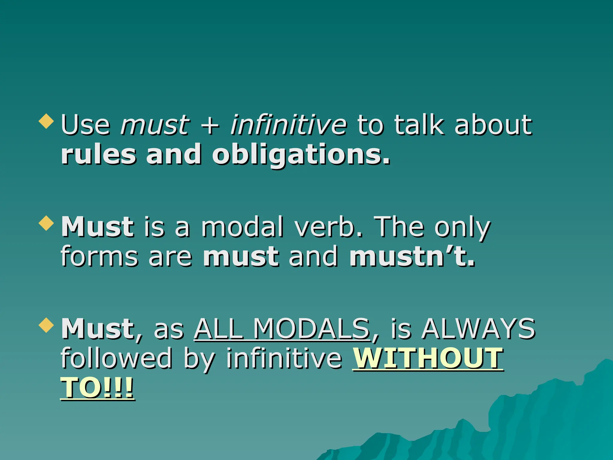  Use
Use must + infinitive
must + infinitive to talk about
to talk about
rules and obligations.
rules and obligations.
 Must
Must is a modal verb. The only
is a modal verb. The only
forms are
forms are must
must and
and mustn’t.
mustn’t.
 Must
Must, as
, as ALL MODALS
ALL MODALS, is ALWAYS
, is ALWAYS
followed by infinitive
followed by infinitive WITHOUT
WITHOUT
TO!!!
TO!!!
 