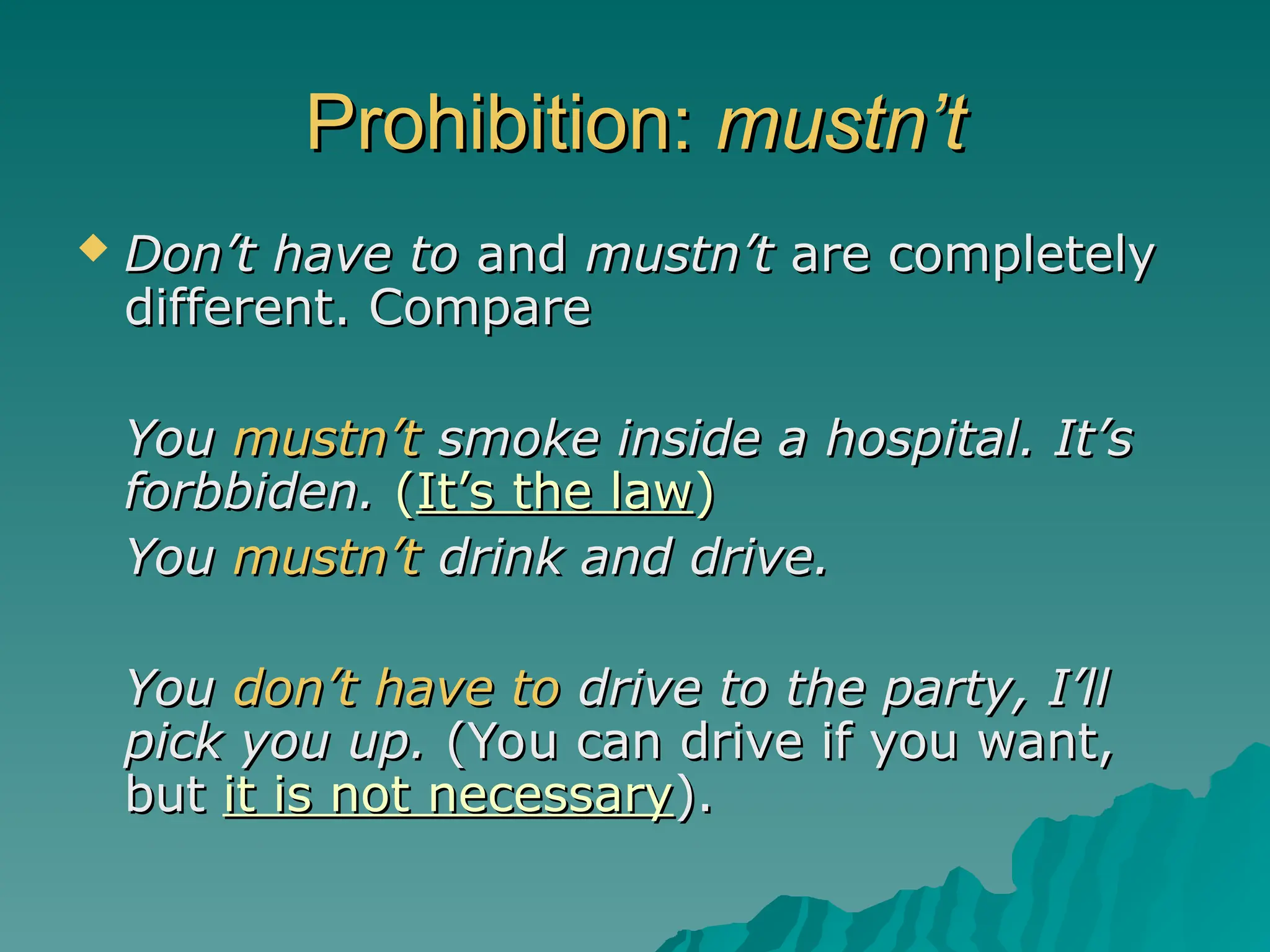 Prohibition:
Prohibition: mustn’t
mustn’t
 Don’t have to
Don’t have to and
and mustn’t
mustn’t are completely
are completely
different. Compare
different. Compare
You
You mustn’t
mustn’t smoke inside a hospital. It’s
smoke inside a hospital. It’s
forbbiden.
forbbiden. (
(It’s the law
It’s the law)
)
You
You mustn’t
mustn’t drink and drive.
drink and drive.
You
You don’t have to
don’t have to drive to the party, I’ll
drive to the party, I’ll
pick you up.
pick you up. (You can drive if you want,
(You can drive if you want,
but
but it is not necessary
it is not necessary).
).
 