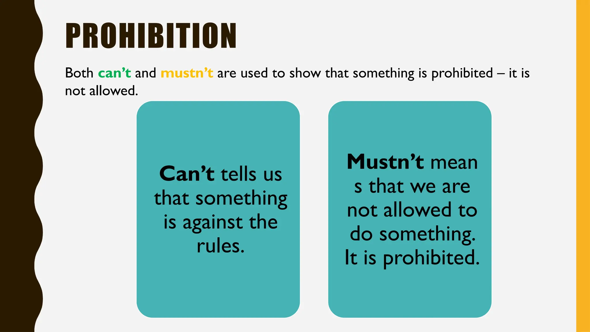 PROHIBITION
Both can’t and mustn’t are used to show that something is prohibited – it is
not allowed.
Can’t tells us
that something
is against the
rules.
Mustn’t mean
s that we are
not allowed to
do something.
It is prohibited.
 