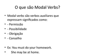 O que são Modal Verbs?
• Modal verbs são verbos auxiliares que
expressam significados como:
• - Permissão
• - Possibilidade
• - Obrigação
• - Conselho
• Ex: You must do your homework.
• She may be at home.
 