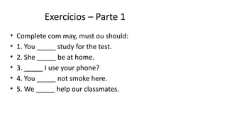 Exercícios – Parte 1
• Complete com may, must ou should:
• 1. You _____ study for the test.
• 2. She _____ be at home.
• 3. _____ I use your phone?
• 4. You _____ not smoke here.
• 5. We _____ help our classmates.
 