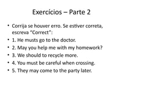 Exercícios – Parte 2
• Corrija se houver erro. Se estiver correta,
escreva “Correct”:
• 1. He musts go to the doctor.
• 2. May you help me with my homework?
• 3. We should to recycle more.
• 4. You must be careful when crossing.
• 5. They may come to the party later.
 
