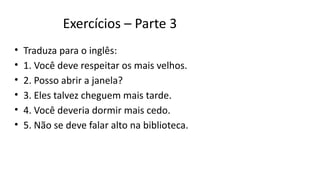 Exercícios – Parte 3
• Traduza para o inglês:
• 1. Você deve respeitar os mais velhos.
• 2. Posso abrir a janela?
• 3. Eles talvez cheguem mais tarde.
• 4. Você deveria dormir mais cedo.
• 5. Não se deve falar alto na biblioteca.
 