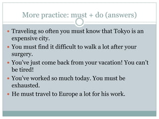 More practice: must + do(answers)Traveling so often you must know that Tokyo is an expensive city.You must find it difficult to walk a lot after your surgery.You’ve just come back from your vacation! You can’t be tired!You’ve worked so much today. You must be exhausted.He must travel to Europe a lot for his work.