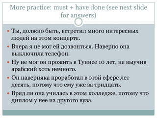 More practice: must + have done (see next slide for answers)Ты, должно быть, встретил много интересных людей на этом концерте.Вчера я не мог ей дозвонться. Наверно она выключила телефон.Ну не мог он прожить в Тунисе 10 лет, не выучив арабский хоть немного.Он наверняка проработал в этой сфере лет десять, потому что ему уже за тридцать.Вряд ли она училась в этом колледже, потому что диплом у нее из другого вуза.